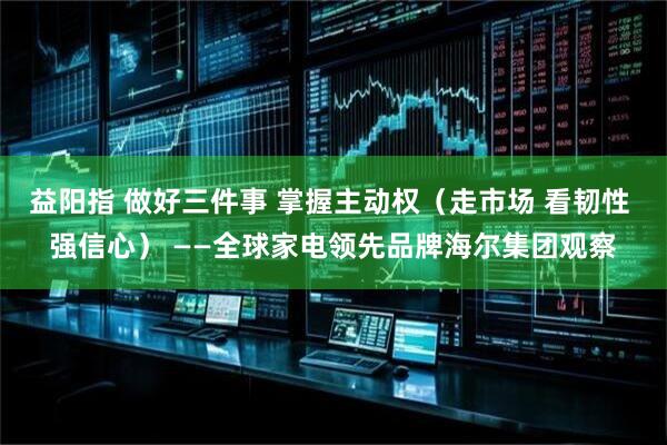 益阳指 做好三件事 掌握主动权（走市场 看韧性 强信心） ——全球家电领先品牌海尔集团观察