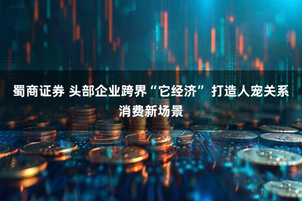 蜀商证券 头部企业跨界“它经济” 打造人宠关系消费新场景