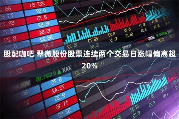 股配咖吧 翠微股份股票连续两个交易日涨幅偏离超20%