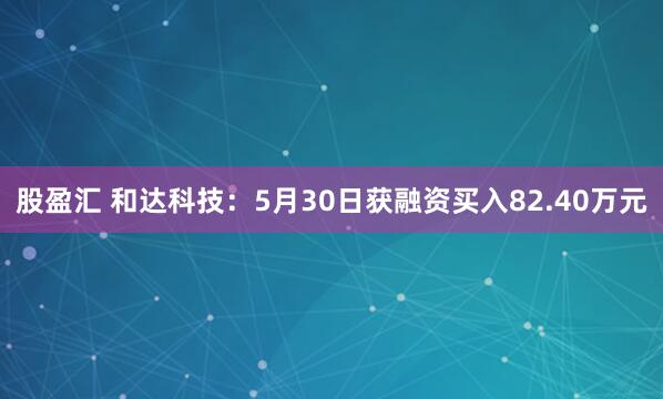 股盈汇 和达科技：5月30日获融资买入82.40万元