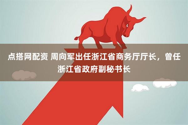 点搭网配资 周向军出任浙江省商务厅厅长，曾任浙江省政府副秘书长