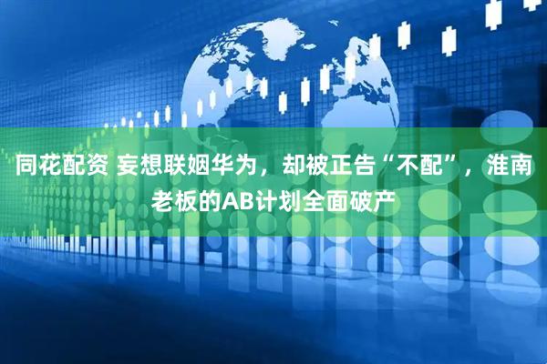 同花配资 妄想联姻华为，却被正告“不配”，淮南老板的AB计划全面破产