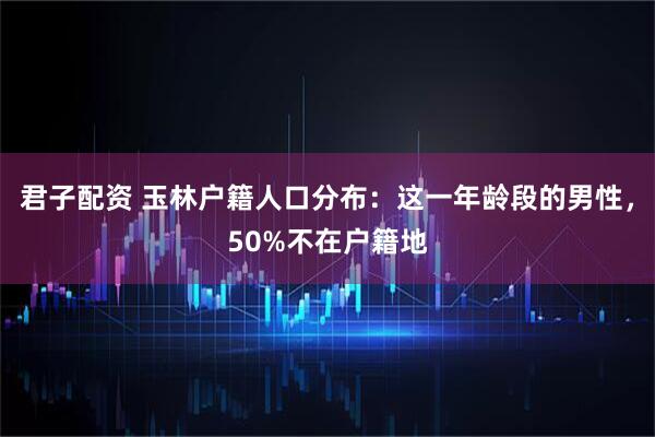 君子配资 玉林户籍人口分布：这一年龄段的男性，50%不在户籍地