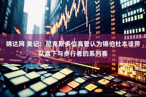锦达网 美记：尼克斯多位高管认为锡伯杜本该带队赢下与步行者的系列赛
