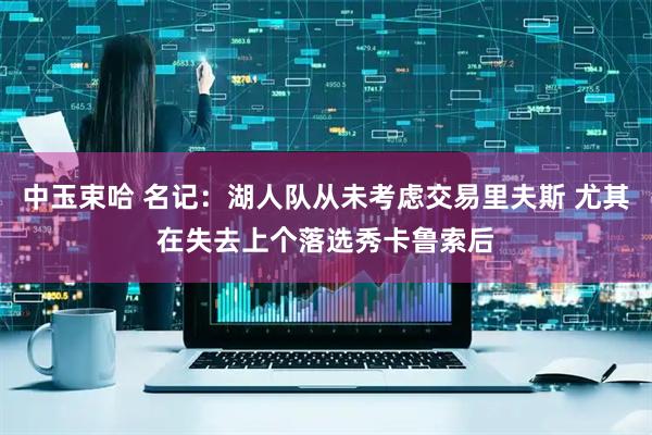 中玉束哈 名记：湖人队从未考虑交易里夫斯 尤其在失去上个落选秀卡鲁索后