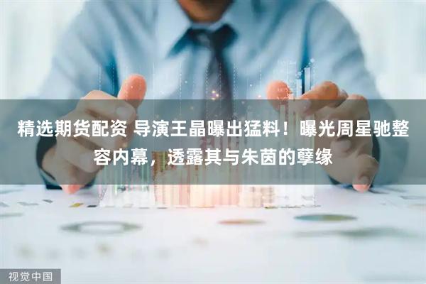 精选期货配资 导演王晶曝出猛料！曝光周星驰整容内幕，透露其与朱茵的孽缘