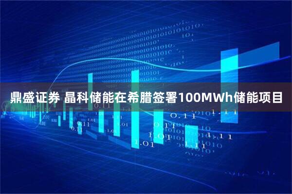 鼎盛证券 晶科储能在希腊签署100MWh储能项目