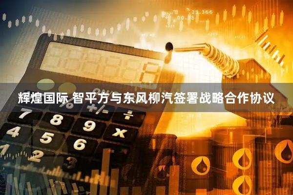 辉煌国际 智平方与东风柳汽签署战略合作协议