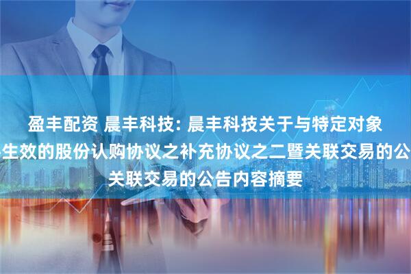 盈丰配资 晨丰科技: 晨丰科技关于与特定对象签署附条件生效的股份认购协议之补充协议之二暨关联交易的公告内容摘要