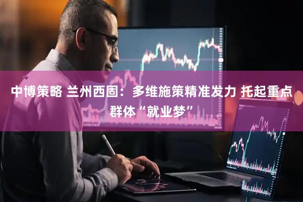 中博策略 兰州西固：多维施策精准发力 托起重点群体“就业梦”