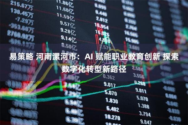 易策略 河南漯河市：AI 赋能职业教育创新 探索数字化转型新路径