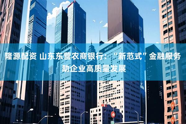 隆源配资 山东东营农商银行：“新范式”金融服务 助企业高质量发展