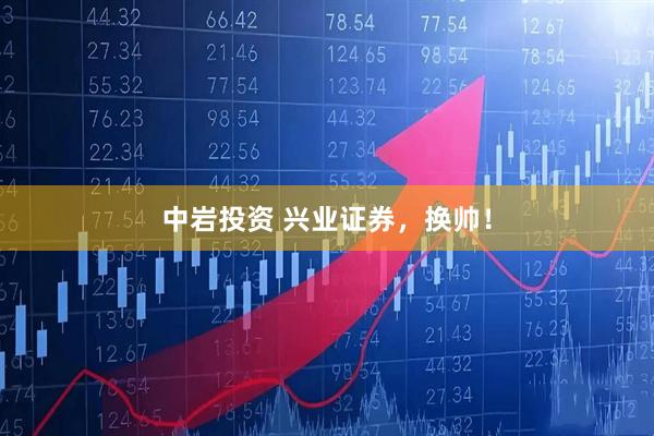 中岩投资 兴业证券，换帅！