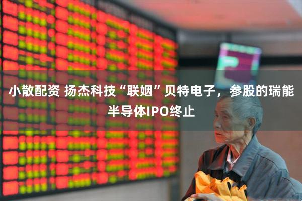 小散配资 扬杰科技“联姻”贝特电子，参股的瑞能半导体IPO终止