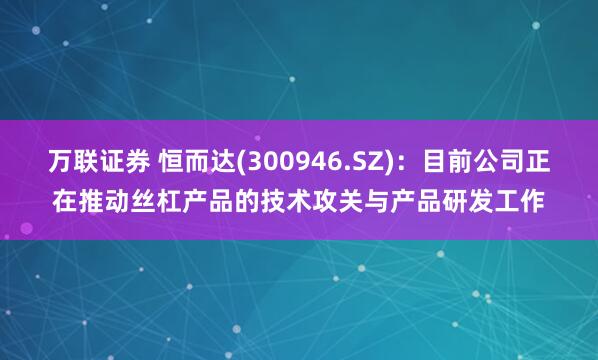 万联证券 恒而达(300946.SZ)：目前公司正在推动丝杠产品的技术攻关与产品研发工作