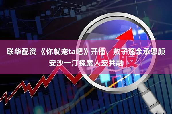 联华配资 《你就宠ta吧》开播，敖子逸余承恩颜安沙一汀探索人宠共融