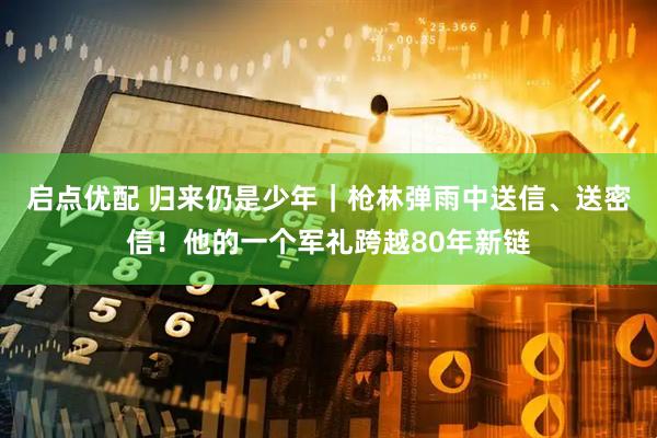 启点优配 归来仍是少年｜枪林弹雨中送信、送密信！他的一个军礼跨越80年新链