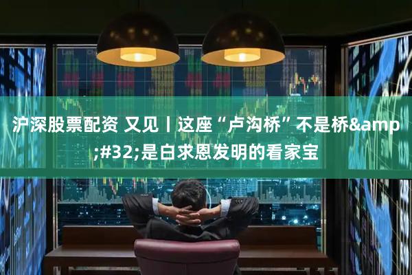 沪深股票配资 又见丨这座“卢沟桥”不是桥&#32;是白求恩发明的看家宝