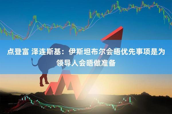 点登富 泽连斯基：伊斯坦布尔会晤优先事项是为领导人会晤做准备