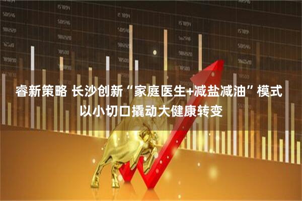 睿新策略 长沙创新“家庭医生+减盐减油”模式 以小切口撬动大健康转变