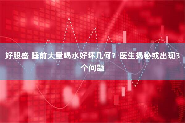 好股盛 睡前大量喝水好坏几何？医生揭秘或出现3个问题