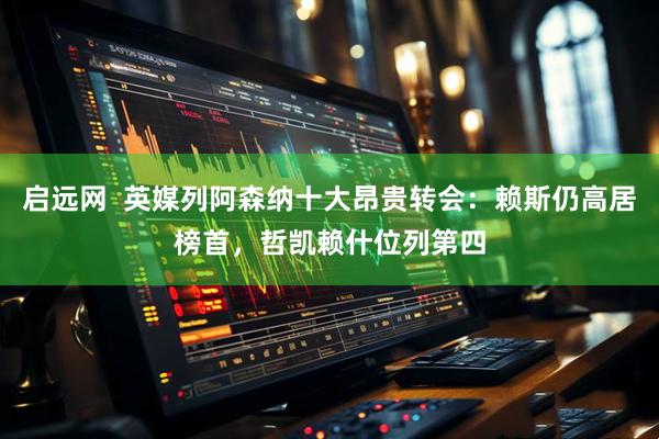 启远网  英媒列阿森纳十大昂贵转会：赖斯仍高居榜首，哲凯赖什位列第四