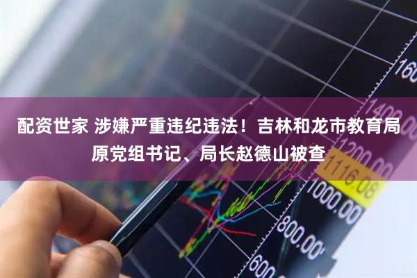 配资世家 涉嫌严重违纪违法！吉林和龙市教育局原党组书记、局长赵德山被查