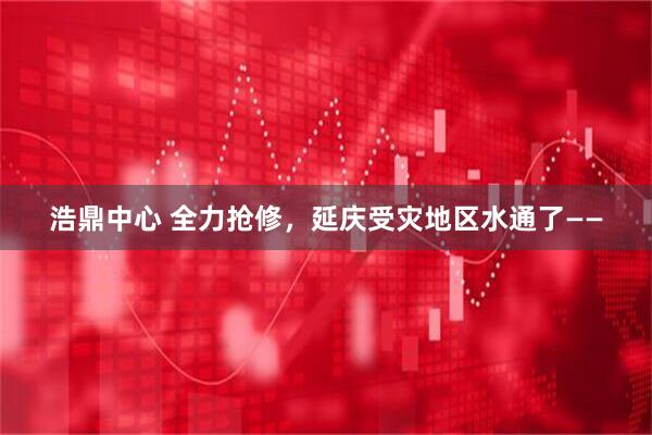 浩鼎中心 全力抢修，延庆受灾地区水通了——