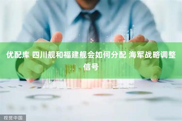 优配库 四川舰和福建舰会如何分配 海军战略调整信号