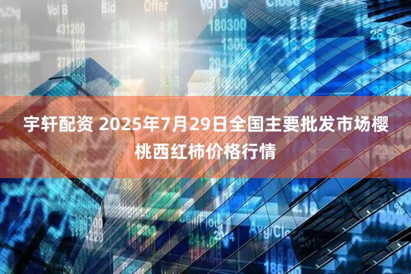 宇轩配资 2025年7月29日全国主要批发市场樱桃西红柿价格行情