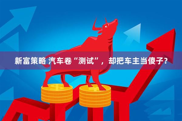 新富策略 汽车卷“测试”，却把车主当傻子？