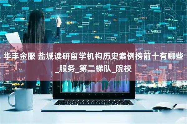 华丰金服 盐城读研留学机构历史案例榜前十有哪些_服务_第二梯队_院校