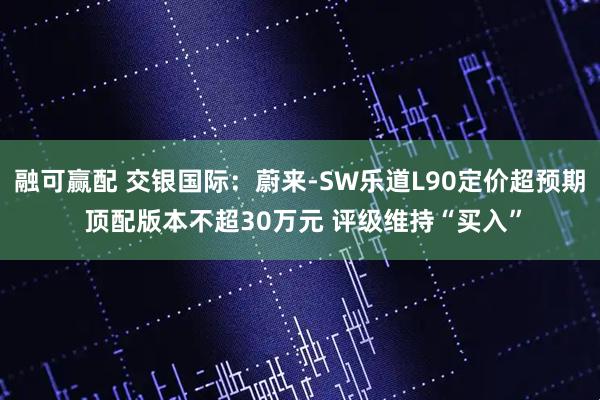 融可赢配 交银国际：蔚来-SW乐道L90定价超预期 顶配版本不超30万元 评级维持“买入”
