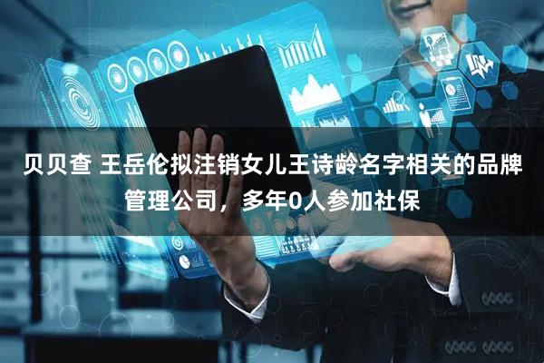 贝贝查 王岳伦拟注销女儿王诗龄名字相关的品牌管理公司，多年0人参加社保