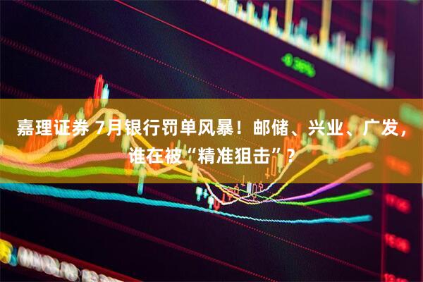 嘉理证券 7月银行罚单风暴！邮储、兴业、广发，谁在被“精准狙击”？