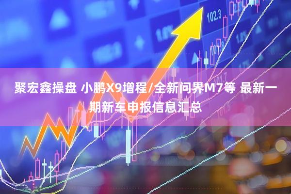 聚宏鑫操盘 小鹏X9增程/全新问界M7等 最新一期新车申报信息汇总