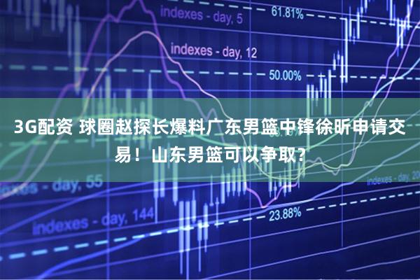 3G配资 球圈赵探长爆料广东男篮中锋徐昕申请交易！山东男篮可以争取？