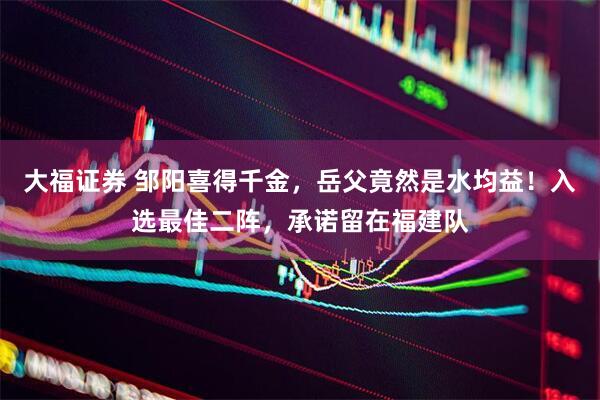 大福证券 邹阳喜得千金，岳父竟然是水均益！入选最佳二阵，承诺留在福建队