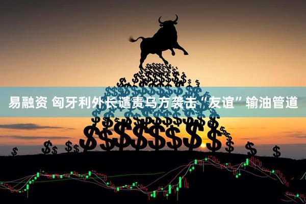 易融资 匈牙利外长谴责乌方袭击“友谊”输油管道
