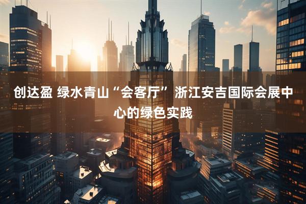 创达盈 绿水青山“会客厅” 浙江安吉国际会展中心的绿色实践