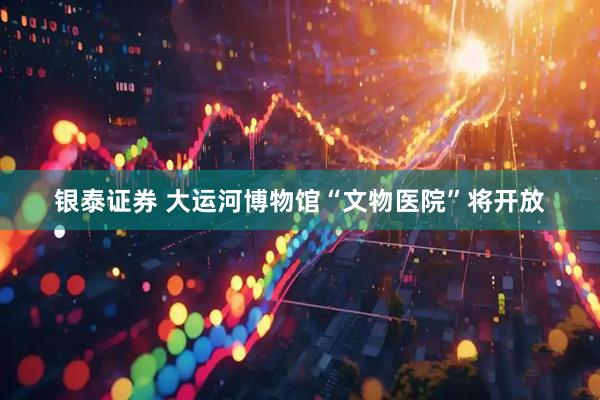 银泰证券 大运河博物馆“文物医院”将开放