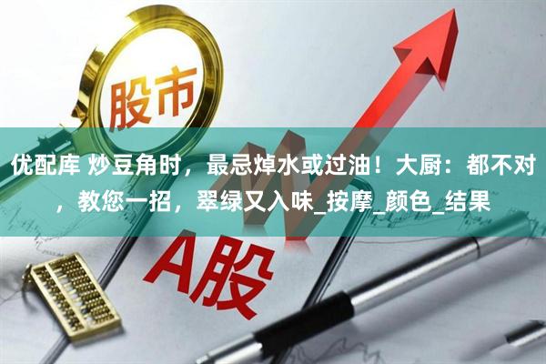 优配库 炒豆角时，最忌焯水或过油！大厨：都不对，教您一招，翠绿又入味_按摩_颜色_结果