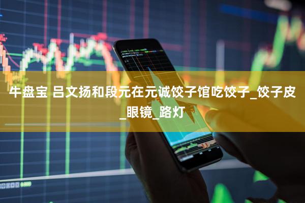 牛盘宝 吕文扬和段元在元诚饺子馆吃饺子_饺子皮_眼镜_路灯