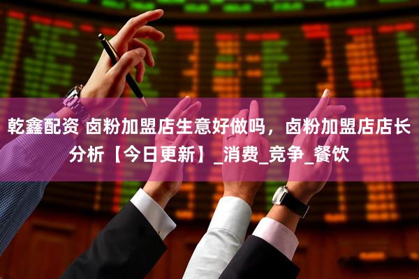 乾鑫配资 卤粉加盟店生意好做吗，卤粉加盟店店长分析【今日更新】_消费_竞争_餐饮