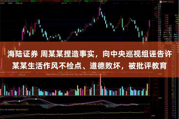 海陆证券 周某某捏造事实，向中央巡视组诬告许某某生活作风不检点、道德败坏，被批评教育
