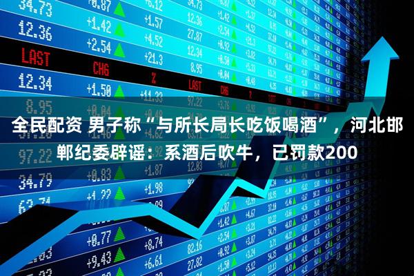 全民配资 男子称“与所长局长吃饭喝酒”，河北邯郸纪委辟谣：系酒后吹牛，已罚款200