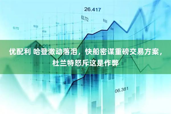 优配利 哈登激动落泪，快船密谋重磅交易方案，杜兰特怒斥这是作弊