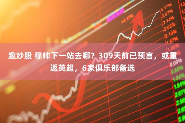趣炒股 穆帅下一站去哪？309天前已预言，或重返英超，6家俱乐部备选
