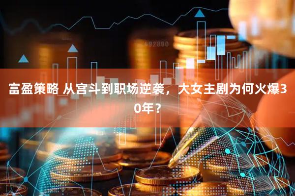 富盈策略 从宫斗到职场逆袭，大女主剧为何火爆30年？