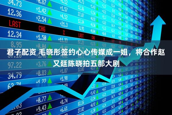 君子配资 毛晓彤签约心心传媒成一姐，将合作赵又廷陈晓拍五部大剧